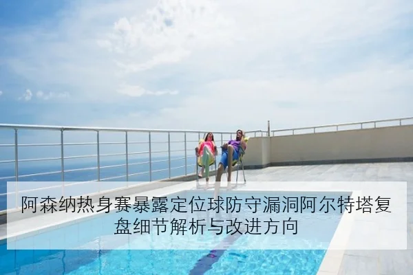 阿森纳热身赛暴露定位球防守漏洞阿尔特塔复盘细节解析与改进方向
