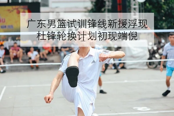 广东男篮试训锋线新援浮现 杜锋轮换计划初现端倪
