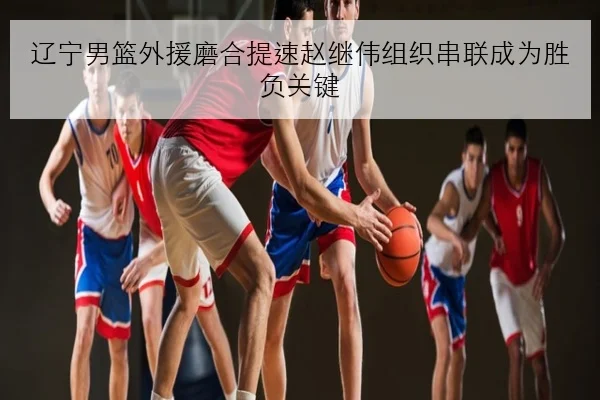 辽宁男篮外援磨合提速赵继伟组织串联成为胜负关键