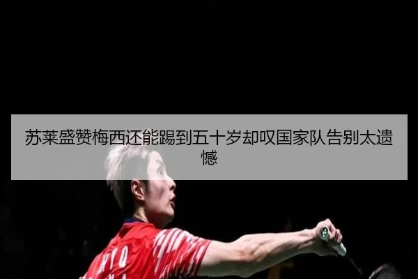 苏莱盛赞梅西还能踢到五十岁却叹国家队告别太遗憾